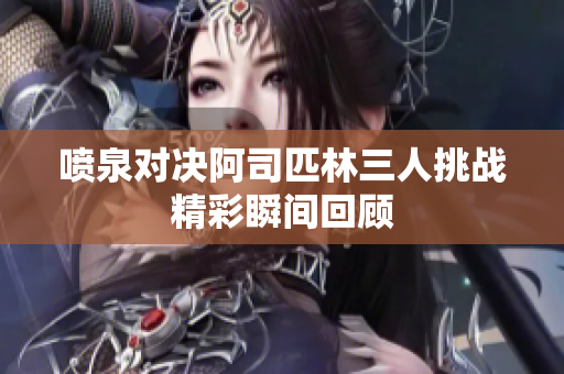 喷泉对决阿司匹林三人挑战精彩瞬间回顾