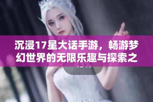 沉浸17星大话手游，畅游梦幻世界的无限乐趣与探索之旅