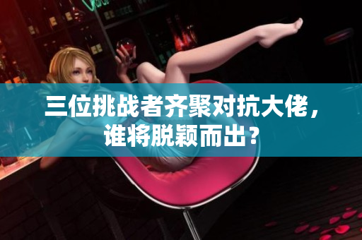 三位挑战者齐聚对抗大佬，谁将脱颖而出？