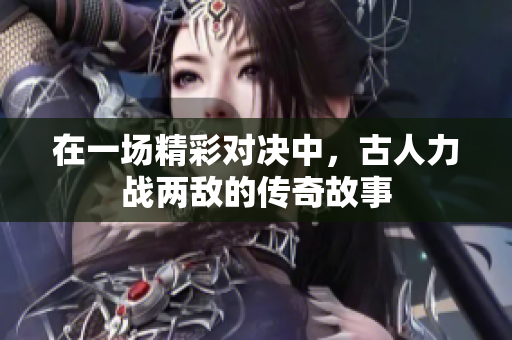 在一场精彩对决中，古人力战两敌的传奇故事