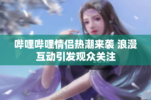 哔哩哔哩情侣热潮来袭 浪漫互动引发观众关注