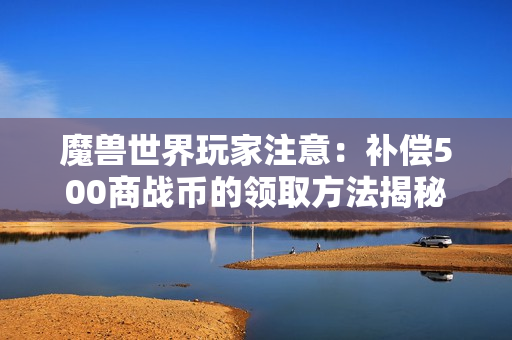 魔兽世界玩家注意：补偿500商战币的领取方法揭秘