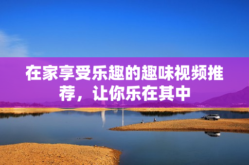 在家享受乐趣的趣味视频推荐，让你乐在其中