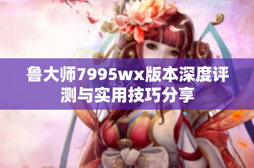 鲁大师7995wx版本深度评测与实用技巧分享