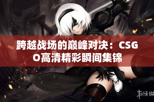 跨越战场的巅峰对决：CSGO高清精彩瞬间集锦