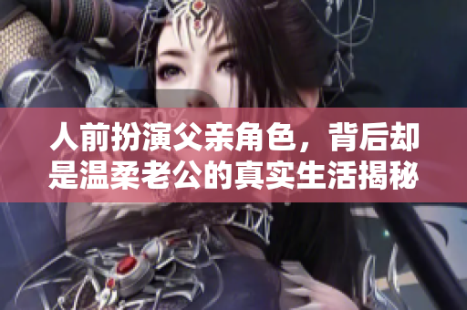 人前扮演父亲角色，背后却是温柔老公的真实生活揭秘