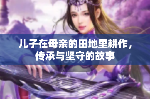 儿子在母亲的田地里耕作，传承与坚守的故事