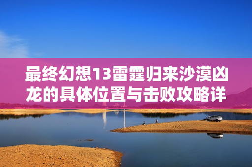 最终幻想13雷霆归来沙漠凶龙的具体位置与击败攻略详解
