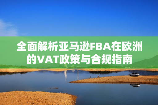 全面解析亚马逊FBA在欧洲的VAT政策与合规指南