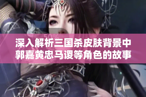 深入解析三国杀皮肤背景中郭嘉黄忠马谡等角色的故事与魅力