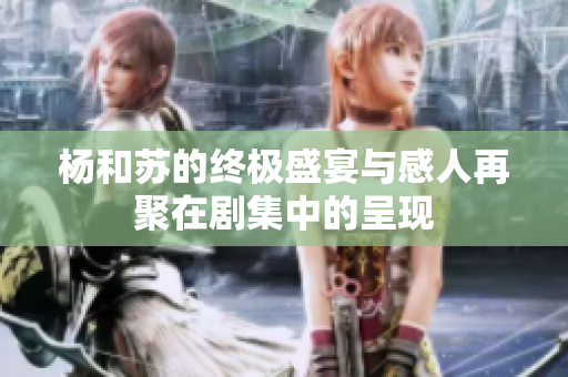 杨和苏的终极盛宴与感人再聚在剧集中的呈现