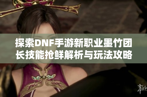 探索DNF手游新职业墨竹团长技能抢鲜解析与玩法攻略