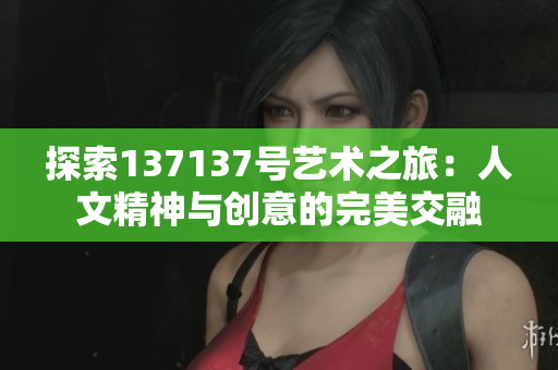 探索137137号艺术之旅：人文精神与创意的完美交融
