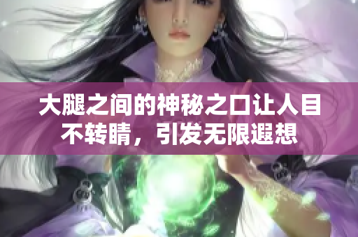 大腿之间的神秘之口让人目不转睛，引发无限遐想