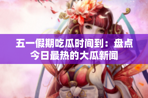五一假期吃瓜时间到：盘点今日最热的大瓜新闻
