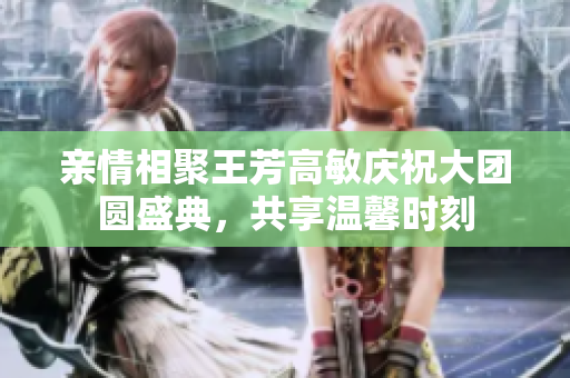 亲情相聚王芳高敏庆祝大团圆盛典，共享温馨时刻