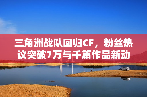三角洲战队回归CF，粉丝热议突破7万与千篇作品新动态