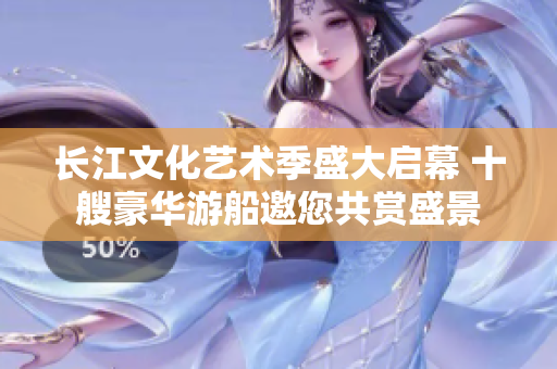 长江文化艺术季盛大启幕 十艘豪华游船邀您共赏盛景