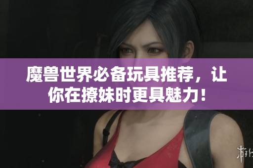 魔兽世界必备玩具推荐，让你在撩妹时更具魅力！