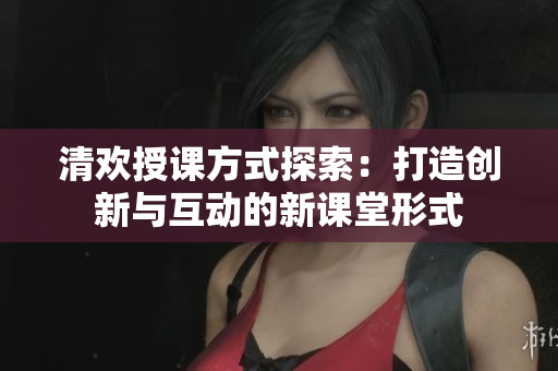 清欢授课方式探索：打造创新与互动的新课堂形式