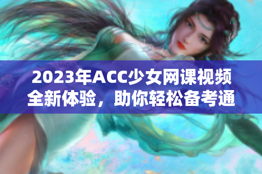 2023年ACC少女网课视频全新体验，助你轻松备考通过