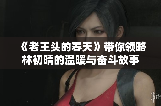 《老王头的春天》带你领略林初晴的温暖与奋斗故事