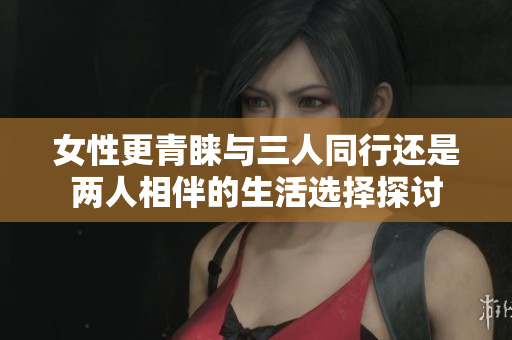 女性更青睐与三人同行还是两人相伴的生活选择探讨