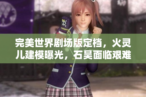 完美世界剧场版定档，火灵儿建模曝光，石昊面临艰难抉择