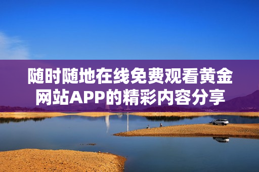 随时随地在线免费观看黄金网站APP的精彩内容分享