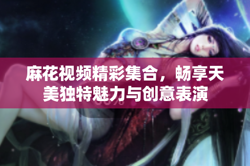麻花视频精彩集合，畅享天美独特魅力与创意表演