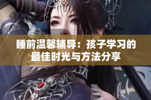 睡前温馨辅导：孩子学习的最佳时光与方法分享