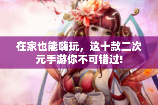 在家也能嗨玩，这十款二次元手游你不可错过!