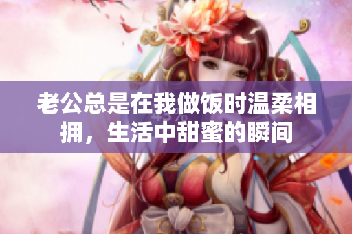 老公总是在我做饭时温柔相拥，生活中甜蜜的瞬间