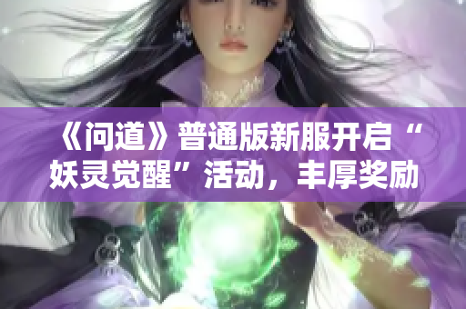 《问道》普通版新服开启“妖灵觉醒”活动，丰厚奖励等你来拿！