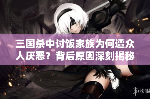 三国杀中讨饭家族为何遭众人厌恶？背后原因深刻揭秘！
