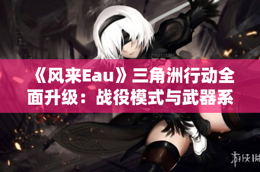 《风来Eau》三角洲行动全面升级：战役模式与武器系统大变革解析！