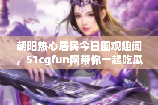 朝阳热心居民今日围观趣闻，51cgfun网带你一起吃瓜！