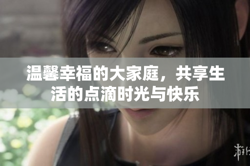 温馨幸福的大家庭，共享生活的点滴时光与快乐