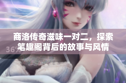 商洛传奇滋味一对二，探索笔趣阁背后的故事与风情