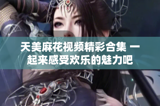 天美麻花视频精彩合集 一起来感受欢乐的魅力吧