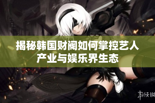 揭秘韩国财阀如何掌控艺人产业与娱乐界生态