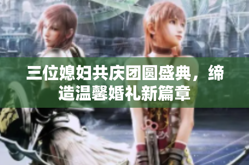 三位媳妇共庆团圆盛典，缔造温馨婚礼新篇章