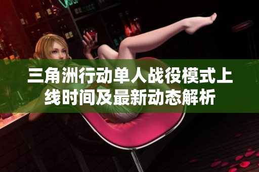 三角洲行动单人战役模式上线时间及最新动态解析