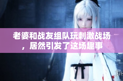 老婆和战友组队玩刺激战场，居然引发了这场趣事