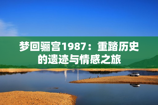 梦回骊宫1987：重踏历史的遗迹与情感之旅