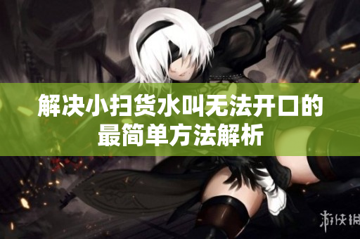 解决小扫货水叫无法开口的最简单方法解析