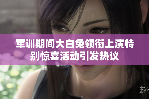 军训期间大白兔领衔上演特别惊喜活动引发热议