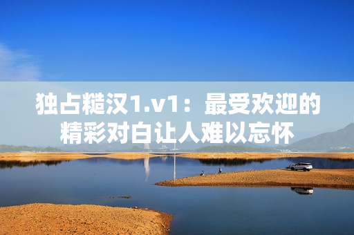 独占糙汉1.v1：最受欢迎的精彩对白让人难以忘怀