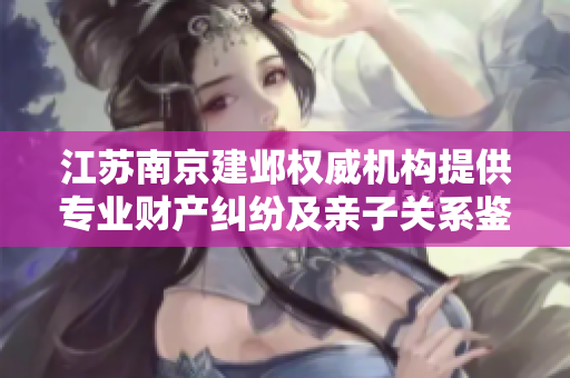 江苏南京建邺权威机构提供专业财产纠纷及亲子关系鉴定服务