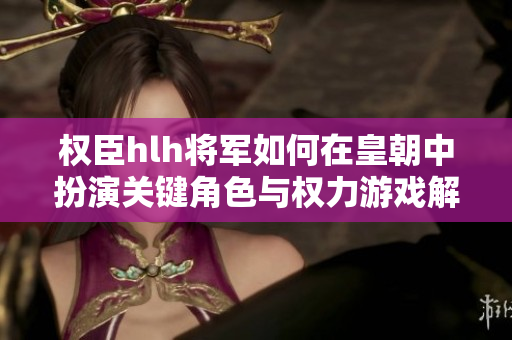 权臣hlh将军如何在皇朝中扮演关键角色与权力游戏解析